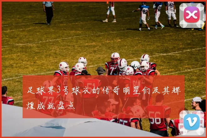 足球界3号球衣的传奇明星们及其辉煌成就盘点