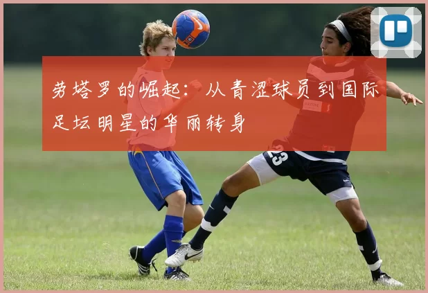 劳塔罗的崛起：从青涩球员到国际足坛明星的华丽转身