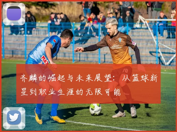 齐麟的崛起与未来展望：从篮球新星到职业生涯的无限可能